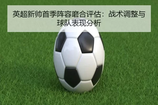 英超新帅首季阵容磨合评估：战术调整与球队表现分析